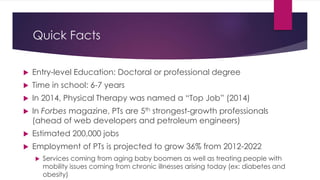 Quick Facts
 Entry-level Education: Doctoral or professional degree
 Time in school: 6-7 years
 In 2014, Physical Therapy was named a “Top Job” (2014)
 In Forbes magazine, PTs are 5th strongest-growth professionals
(ahead of web developers and petroleum engineers)
 Estimated 200,000 jobs
 Employment of PTs is projected to grow 36% from 2012-2022
 Services coming from aging baby boomers as well as treating people with
mobility issues coming from chronic illnesses arising today (ex: diabetes and
obesity)
 