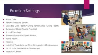 Practice Settings
 Acute Care
 Rehab/Subacute Rehab
 Extended Care Facility/Nursing Home/Skilled Nursing Facility
 Outpatient Clinic (Private Practice)
 School/Preschool
 Wellness/Prevention/Sports/Fitness
 Home Health
 Hospice
 Industrial, Workplace, or Other Occupational Environments
 Local, State, and Federal Government
 Research Center
 