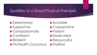 Qualities of a Good Physical Therapist
Determined
Supportive
Compassionate
Confident
Resilient
Fit/Health Conscious
Sociable
Cooperative
Patient
Dedicated
Resourceful
Positive
 