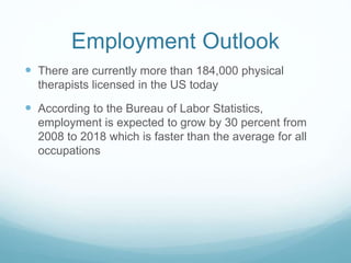 Employment Outlook
 There are currently more than 184,000 physical
therapists licensed in the US today
 According to the Bureau of Labor Statistics,
employment is expected to grow by 30 percent from
2008 to 2018 which is faster than the average for all
occupations
 
