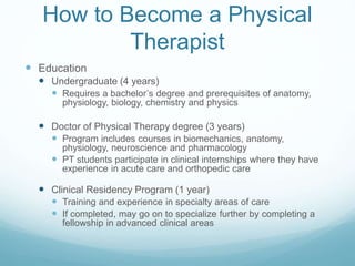How to Become a Physical
Therapist
 Education
 Undergraduate (4 years)
 Requires a bachelor’s degree and prerequisites of anatomy,
physiology, biology, chemistry and physics
 Doctor of Physical Therapy degree (3 years)
 Program includes courses in biomechanics, anatomy,
physiology, neuroscience and pharmacology
 PT students participate in clinical internships where they have
experience in acute care and orthopedic care
 Clinical Residency Program (1 year)
 Training and experience in specialty areas of care
 If completed, may go on to specialize further by completing a
fellowship in advanced clinical areas
 