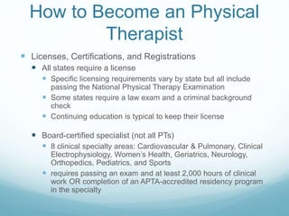 How to Become an Physical
Therapist
 Licenses, Certifications, and Registrations
 All states require a license
 Specific licensing requirements vary by state but all include
passing the National Physical Therapy Examination
 Some states require a law exam and a criminal background
check
 Continuing education is typical to keep their license
 Board-certified specialist (not all PTs)
 8 clinical specialty areas: Cardiovascular & Pulmonary, Clinical
Electrophysiology, Women’s Health, Geriatrics, Neurology,
Orthopedics, Pediatrics, and Sports
 requires passing an exam and at least 2,000 hours of clinical
work OR completion of an APTA-accredited residency program
in the specialty
 