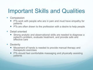 Important Skills and Qualities
 Compassion
 PTs work with people who are in pain and must have empathy for
patients
 PTs are often drawn to the profession with a desire to help people
 Detail oriented
 Strong analytic and observational skills are needed to diagnose a
patient’s problem, evaluate treatment, and provide safe and
effective care
 Dexterity
 Movement of hands is needed to provide manual therapy and
therapeutic exercises
 PTs should feel comfortable massaging and physically assisting
patients
 