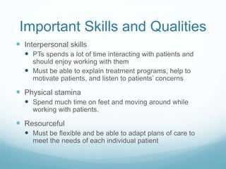 Important Skills and Qualities
 Interpersonal skills
 PTs spends a lot of time interacting with patients and
should enjoy working with them
 Must be able to explain treatment programs, help to
motivate patients, and listen to patients’ concerns
 Physical stamina
 Spend much time on feet and moving around while
working with patients.
 Resourceful
 Must be flexible and be able to adapt plans of care to
meet the needs of each individual patient
 