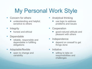 My Personal Work Style
 Concern for others
 understanding and helpful;
sensitive to others
 Integrity
 honest and ethical
 Dependable
 reliable, responsible and
dependable in fulfilling
obligations
 Adaptable/flexible
 open to change and
variability
 Analytical thinking
 use logic to address
problems and issues
 Cooperation
 good-natured attitude and
pleasant with others
 Independence
 depend on oneself to get
things done
 Initiative
 willing to take on
responsibilities and
challenges
 