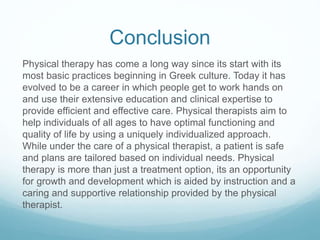 Conclusion
Physical therapy has come a long way since its start with its
most basic practices beginning in Greek culture. Today it has
evolved to be a career in which people get to work hands on
and use their extensive education and clinical expertise to
provide efficient and effective care. Physical therapists aim to
help individuals of all ages to have optimal functioning and
quality of life by using a uniquely individualized approach.
While under the care of a physical therapist, a patient is safe
and plans are tailored based on individual needs. Physical
therapy is more than just a treatment option, its an opportunity
for growth and development which is aided by instruction and a
caring and supportive relationship provided by the physical
therapist.
 