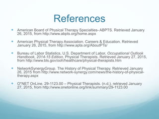 References
 American Board of Physical Therapy Specialties- ABPTS. Retrieved January
26, 2015, from http://www.abpts.org/home.aspx
 American Physical Therapy Association. Careers & Education. Retrieved
January 26, 2015, from http://www.apta.org/AboutPTs/
 Bureau of Labor Statistics, U.S. Department of Labor, Occupational Outlook
Handbook, 2014-15 Edition, Physical Therapists. Retrieved January 27, 2015,
from http://www.bls.gov/ooh/healthcare/physical-therapists.htm
 NetworkSynergyGroup. The History of Physical Therapy. Retrieved January
26, 2015 from http://www.network-synergy.com/news/the-history-of-physical-
therapy.aspx
 O*NET OnLine. 29-1123.00 – Physical Therapists. (n.d.). retrieved January
27, 2015, from http://www.onetonline.org/link/summary/29-1123.00
 