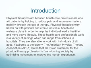 Introduction
Physical therapists are licensed health care professionals who
aid patients by helping to reduce pain and improve or restore
mobility through the use of therapy. Physical therapists work
hands on with patients and create individual health and
wellness plans in order to help the individual lead a healthier
and more active lifestyle. These health care professionals work
in a variety of settings which can range from schools to
hospitals. They are also able to work with individuals of all
ages, newborns to the elderly. The American Physical Therapy
Association (APTA) states that the vision statement for the
physical therapy profession is “transforming society by
optimizing movement to improve the human experience.”
 