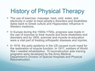 History of Physical Therapy
 The use of exercise, massage, heat, cold, water, and
electricity in order to treat people’s disorders and disabilities
dates back to Greek culture and Hippocrates’ influence in
Western medicine.
 In Europe during the 1500s-1700s, progress was made in
the use of exercise to treat muscle and bone disabilities and
disorders and by 1800, exercise and muscle re-education
were a vital part of treating orthopedic diseases and injuries.
 In 1916, the polio epidemic in the US caused much need for
the restoration of muscle function. In 1917, soldiers of World
War I needed rehabilitation. 15 reconstruction aide training
programs were developed by the Army Medical
Department’s Division of Special Hospitals and Physical
Reconstruction.
 