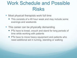 Work Schedule and Possible
Risks
 Most physical therapists work full time
 This consists of a 40 hour week and may include some
evenings and weekends
 This career can be physically demanding
 PTs have to kneel, crouch and stand for long periods of
time while working with patients
 PTs have to move heavy equipment and patients who
need additional aid in turning, standing or walking
 