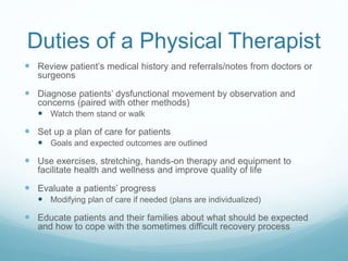 Duties of a Physical Therapist
 Review patient’s medical history and referrals/notes from doctors or
surgeons
 Diagnose patients’ dysfunctional movement by observation and
concerns (paired with other methods)
 Watch them stand or walk
 Set up a plan of care for patients
 Goals and expected outcomes are outlined
 Use exercises, stretching, hands-on therapy and equipment to
facilitate health and wellness and improve quality of life
 Evaluate a patients’ progress
 Modifying plan of care if needed (plans are individualized)
 Educate patients and their families about what should be expected
and how to cope with the sometimes difficult recovery process
 