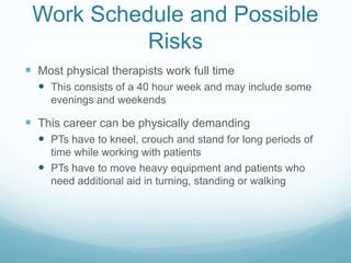 Work Schedule and Possible
Risks
 Most physical therapists work full time
 This consists of a 40 hour week and may include some
evenings and weekends
 This career can be physically demanding
 PTs have to kneel, crouch and stand for long periods of
time while working with patients
 PTs have to move heavy equipment and patients who
need additional aid in turning, standing or walking
 