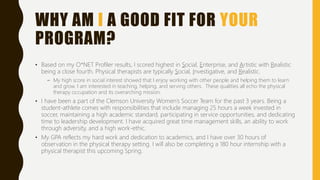 WHY AM I A GOOD FIT FOR YOUR
PROGRAM?
• Based on my O*NET Profiler results, I scored highest in Social, Enterprise, and Artistic with Realistic
being a close fourth. Physical therapists are typically Social, Investigative, and Realistic.
– My high score in social interest showed that I enjoy working with other people and helping them to learn
and grow. I am interested in teaching, helping, and serving others. These qualities all echo the physical
therapy occupation and its overarching mission.
• I have been a part of the Clemson University Women’s Soccer Team for the past 3 years. Being a
student-athlete comes with responsibilities that include managing 25 hours a week invested in
soccer, maintaining a high academic standard, participating in service opportunities, and dedicating
time to leadership development. I have acquired great time management skills, an ability to work
through adversity, and a high work-ethic.
• My GPA reflects my hard work and dedication to academics, and I have over 30 hours of
observation in the physical therapy setting. I will also be completing a 180 hour internship with a
physical therapist this upcoming Spring.
 