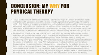 CONCLUSION: MY WHY FOR
PHYSICAL THERAPY
• I would love to work with athletes. I have learned a lot within my major at Clemson about holistic health
and holistic health approaches. I would like to take a holistic approach to physical therapy in the sports
world. I think that a lot of times communication and continuity between coaches, athletic trainers, doctors,
and strength and conditioning coaches gets lost and/or muddled, especially at the collegiate level and
lower. For an athlete to get the attention and time investment necessary for a proper recovery and to get
back on the field of play, I think it is key to have a plan and someone to help you work through that plan.
• Rehabilitation is no walk in the park. It can be emotionally, physically, mentally, and spiritually draining,
especially if you do not have someone by your side along the way to reinforce that things will come to
fruition if you stay the course and commit to the process. Rehab should be a time of healing and
strengthening, so my goal in becoming a physical therapist is providing this holistic approach to athletes in
the process of rehabilitation from injury. With my background in collegiate athletics and having been
through multiple injuries throughout my collegiate career, I believe I can be the facilitator between the
doctors, coaches, and athletic trainers. I want to provide preventative practices for athletic injury as well as
physical therapy that involves not only the physical aspect of rehab, but provide the emotional, mental,
and spiritual side that comes with it as well. My mission as a physical therapist will be to serve athletes with
the best and most innovative care to holistically ensure their rehabilitation is well above the standard.
 