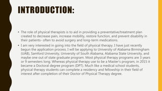 INTRODUCTION:
• The role of physical therapists is to aid in providing a preventative/treatment plan
created to decrease pain, increase mobility, restore function, and prevent disability in
their patients- often to avoid surgery and long-term medications.
• I am very interested in going into the field of physical therapy. I have just recently
begun the application process. I will be applying to University of Alabama Birmingham
(UAB), Samford University, University of South Alabama, Alabama State University, and
maybe one out of state graduate program. Most physical therapy programs are 3 years
or 9 semesters long. Whereas physical therapy use to be a Master’s program, in 2015 it
became a Doctoral degree program (DPT). Much like a medical school students,
physical therapy students can complete a residency and fellowship in their field of
interest after completion of their Doctor of Physical Therapy degree.
 