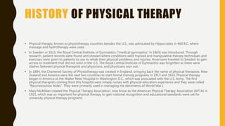 HISTORY OF PHYSICAL THERAPY
• Physical therapy, known as physiotherapy countries besides the U.S., was advocated by Hippocrates in 460 B.C. where
massage and hydrotherapy were used.
• In Sweden in 1813, the Royal Central Institute of Gymnastics (“medical gymnastics” in 1865) was introduced. Through
research, patient records were found and showed where conditions were tracked and manipulative therapy techniques and
exercises were given to patients to use to rehab their physical problems and injuries. Americans traveled to Sweden to gain
access to treatment that did not exist in the U.S. The Royal Central Institute of Gymnastics was forgotten as there were
clashes between physical therapists and physicians, and physicians won out.
• In 1894, the Chartered Society of Physiotherapy was created in England, bringing back the name of physical therapists. New
Zealand and America were the next two countries to start formal training programs in 1913 and 1914. Physical therapy
began in America at the Walter Reed Hospital in Washington D.C., which was associated with the U.S. Army. The first
physical therapists coming from this hospital were simply nurses with physical education experience and they were called
“Reconstruction Aides”. They were primarily used in managing the detriments of World War I.
• Mary McMillan created the Physical Therapy Association, now know as the American Physical Therapy Association (APTA) in
1921, which was so important for physical therapy to gain national recognition and educational standards were set for
university physical therapy programs.
 