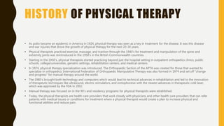 HISTORY OF PHYSICAL THERAPY
• As polio became an epidemic in America in 1924, physical therapy was seen as a key in treatment for the disease. It was this disease
and war injuries that drove the growth of physical therapy for the next 20-30 years.
• Physical therapists practiced exercise, massage, and traction through the 1940’s for treatment and manipulation of the spine and
extremity joints was reintroduced in the 1950’s in the British Commonwealth countries.
• Starting in the 1950’s, physical therapists started practicing beyond just the hospital setting in outpatient orthopedics clinics, public
schools, college/universities, geriatric settings, rehabilitation centers, and medical centers.
• In 1974, physical therapy specialization was introduced. The Orthopaedic Section of the APTA was created for those that wanted to
specialize in orthopedics. International Federation of Orthopaedic Manipulative Therapy was also formed in 1974 and set off “change
and progress” for manual therapy around the world.
• The 1980’s brought both technology and computers which would lead to technical advances in rehabilitation and led to the innovation
of therapeutic techniques like ultrasound, electric stimulators, and iontophoresis with the newest advances in therapeutic cold laser,
which was approved by the FDA in 2002.
• Manual therapy was focused on in the 90’s and residency programs for physical therapists were established.
• Today, the physical therapists are health care providers that work closely with physicians and other health care providers that can refer
patients with medical issues or conditions for treatment where a physical therapist would create a plan to increase physical and
functional abilities and reduce pain.
 