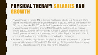 PHYSICAL THERAPY SALARIES AND
GROWTH
• Physical therapy is ranked #12 in the best health care jobs by U.S. News and World
Report. The median salary for physical therapists is $82,390. Physical therapists in the
75th percentile make $96,060, while the 25th percentile make $68,690. The top end of
physical therapist are making around $116,090 and the bottom end are making
around $56,800. Salaries can vary due to number of years of experience, where in
the U.S. you are located, practice settings, and position. Physical therapy in schools,
home health, and nursing care facilities is providing the best wages.
• As there is currently a high demand for physical therapists, employment is projected
to grow 36% between 2012 and 2022. The etiology of this growth is from the aging
of the U.S. population causing a vital need for the occupation.
 
