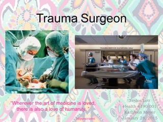 Trauma Surgeon
Taylor Lott
Health 4190 001
Kathleen Meyer
January 28, 2015
“Wherever the art of medicine is loved,
there is also a love of humanity. ”
-Hippocrates
 