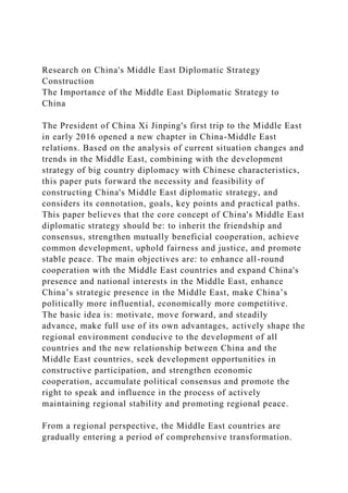 Research on China's Middle East Diplomatic Strategy
Construction
The Importance of the Middle East Diplomatic Strategy to
China
The President of China Xi Jinping's first trip to the Middle East
in early 2016 opened a new chapter in China-Middle East
relations. Based on the analysis of current situation changes and
trends in the Middle East, combining with the development
strategy of big country diplomacy with Chinese characteristics,
this paper puts forward the necessity and feasibility of
constructing China's Middle East diplomatic strategy, and
considers its connotation, goals, key points and practical paths.
This paper believes that the core concept of China's Middle East
diplomatic strategy should be: to inherit the friendship and
consensus, strengthen mutually beneficial cooperation, achieve
common development, uphold fairness and justice, and promote
stable peace. The main objectives are: to enhance all-round
cooperation with the Middle East countries and expand China's
presence and national interests in the Middle East, enhance
China’s strategic presence in the Middle East, make China’s
politically more influential, economically more competitive.
The basic idea is: motivate, move forward, and steadily
advance, make full use of its own advantages, actively shape the
regional environment conducive to the development of all
countries and the new relationship between China and the
Middle East countries, seek development opportunities in
constructive participation, and strengthen economic
cooperation, accumulate political consensus and promote the
right to speak and influence in the process of actively
maintaining regional stability and promoting regional peace.
From a regional perspective, the Middle East countries are
gradually entering a period of comprehensive transformation.
 
