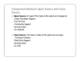 Comparison Between Open Source and Close
Source
 Open Source: It’s open!The Codes of the system are transparent.
- Larger Developer Support
- Free Of Cost
- Community Support
- Security Issues
- Ex:Android
 Close Source: The Source Codes of the system are not open
- Premium Facilities
-Third Party Support
- Security Issues
- Ex: iOS
 