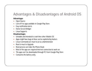 Advantages & Disadvantages of Android OS
Advantages
 Open Source
 Lots of Free apps available in Google Play Store
 Easy notification alerts
 Home ScreenWidget
 Linux Supports
Disadvantages
 Unstable and intended to crash then other Mobile OS
 Apps might have bugs & those can be exploited by hackers
 Linux Commands are must to act as a Administrator
 Root is must to Upgrade
 Root process can make the Phone Dead.
 Most of the apps are required Internet connection to work on.
 The apps can’t be downloaded through PC from Google Play Store
 Consumes the battery early.
 