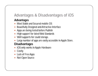 Advantages & Disadvantages of iOS
Advantages
 Most Stable and Secured mobile OS
 Beautifully Designed and Attractive Interface
 Apps are being tested before Publish
 High support for latestWeb Standards
 Well supports for could storage.
 Large number of apps are easily accessible in Apple Store.
Disadvantages
 iOS only works in Apple Hardware
 Costly
 Lack of FreeApps
 Not Open Source
 