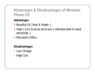 Advantages & Disadvantages of Windows
Phone OS
Advantages
 Beautiful UI ( Neat & Simple )
 Hubs ( Let’s to access all of user’s collection both in cloud
and locally )
 Microsoft’s Office
Disadvantages
• Lack Of Apps
• High Cost
 