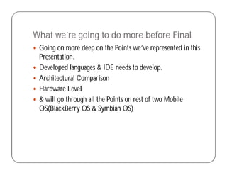 What we’re going to do more before Final
 Going on more deep on the Points we’ve represented in this
Presentation.
 Developed languages & IDE needs to develop.
 Architectural Comparison
 Hardware Level
 & will go through all the Points on rest of two Mobile
OS(BlackBerry OS & Symbian OS)
 