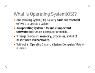 What is Operating System(OS)?
 An Operating System(OS) is a very basic and essential
software to operate a system.
 An operating system is the most important
software that runs on a computer or mobile.
 It mange computer's memory, processes, and all of
its software and hardware.
 Without an Operating System, a System(Computer/Mobile)
is useless.
 
