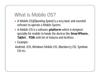 What is Mobile OS?
 A Mobile OS(Operating System) is a very basic and essential
software to operate a Mobile System.
 A Mobile OS is a software platform which is designed
specially for mobile to hande the devices like SmartPhone,
Tablet, PDA with lot of features and facilities.
 Example:
Android, iOS,Windows Mobile OS, Blackberry OS, Symbian
OS etc.
 