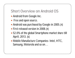 Short Overview on Android OS
 Android from Google Inc.
 Free and open source.
 Android was purchased by Google in 2005.[4]
 First released version in 2008.[4]
 52.0% of the global Smartphone market share till
April, 2013. [6]
 Mobile Manufacture Companies- Intel, HTC,
Samsung, Motorola and so on…
 