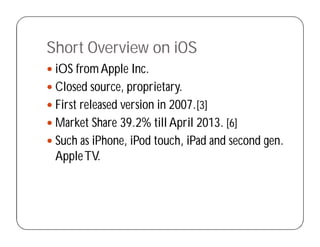Short Overview on iOS
 iOS fromApple Inc.
 Closed source, proprietary.
 First released version in 2007.[3]
 Market Share 39.2% till April 2013. [6]
 Such as iPhone, iPod touch, iPad and second gen.
AppleTV.
 