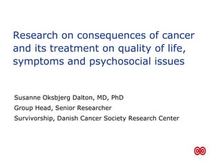 Research on consequences of cancer
and its treatment on quality of life,
symptoms and psychosocial issues
Susanne Oksbjerg Dalton, MD, PhD
Group Head, Senior Researcher
Survivorship, Danish Cancer Society Research Center
 