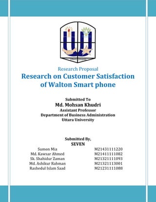 Research Proposal
Research on Customer Satisfaction
of Walton Smart phone
Submitted To
Md. Mohsan Khudri
Assistant Professor
Department of Business Administration
Uttara University
Submitted By,
SEVEN
Sumon Mia M21431111220
Md. Kawsar Ahmed M21411111082
Sk. Shahidur Zaman M21321111093
Md. Ashikur Rahman M21321113001
Rashedul Islam Saad M21231111088
 