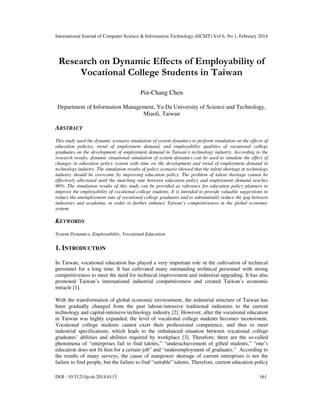 International Journal of Computer Science & Information Technology (IJCSIT) Vol 6, No 1, February 2014
DOI : 10.5121/ijcsit.2014.6113 161
Research on Dynamic Effects of Employability of
Vocational College Students in Taiwan
Pin-Chang Chen
Department of Information Management, Yu Da University of Science and Technology,
Miaoli, Taiwan
ABSTRACT
This study used the dynamic scenario simulation of system dynamics to perform simulation on the effects of
education policies, trend of employment demand, and employability qualities of vocational college
graduates on the development of employment demand in Taiwan’s technology industry. According to the
research results, dynamic situational simulation of system dynamics can be used to simulate the effect of
changes in education policy system with time on the development and trend of employment demand in
technology industry. The simulation results of policy scenario showed that the talent shortage in technology
industry should be overcome by improving education policy. The problem of talent shortage cannot be
effectively alleviated until the matching rate between education policy and employment demand reaches
90%. The simulation results of this study can be provided as reference for education policy planners to
improve the employability of vocational college students. It is intended to provide valuable suggestions to
reduce the unemployment rate of vocational college graduates and to substantially reduce the gap between
industries and academia, in order to further enhance Taiwan’s competitiveness in the global economic
system.
KEYWORDS
System Dynamics, Employability, Vocational Education
1. INTRODUCTION
In Taiwan, vocational education has played a very important role in the cultivation of technical
personnel for a long time. It has cultivated many outstanding technical personnel with strong
competitiveness to meet the need for technical improvement and industrial upgrading. It has also
promoted Taiwan’s international industrial competitiveness and created Taiwan’s economic
miracle [1].
With the transformation of global economic environment, the industrial structure of Taiwan has
been gradually changed from the past labour-intensive traditional industries to the current
technology and capital-intensive technology industry [2]. However, after the vocational education
in Taiwan was highly expanded, the level of vocational college students becomes inconsistent.
Vocational college students cannot exert their professional competence, and thus to meet
industrial specifications, which leads to the imbalanced situation between vocational college
graduates’ abilities and abilities required by workplace [3]. Therefore, there are the so-called
phenomena of “enterprises fail to find talents,” “underachievement of gifted students,” “one’s
education does not fit him for a certain job” and “underemployment of graduates.” According to
the results of many surveys, the cause of manpower shortage of current enterprises is not the
failure to find people, but the failure to find “suitable” talents. Therefore, current education policy
 