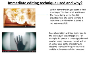 Immediate editing technique used and why? 
Within horror trailers you seem to find 
a variety of CGI shots such as this one. 
The house being set on fire. CGI 
provides more of a scene to make it 
look more scary however at times it 
can look unrealistic. 
Pace also matters within a trailer due to 
the intensity of the atmosphere. For 
example if a person is creeping up behind 
another ready to murder them it will be 
at a slow pace as the character gets 
closer to the victim the pace increases 
and the volume control also increases. 
 