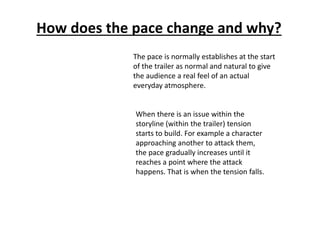 How does the pace change and why? 
The pace is normally establishes at the start 
of the trailer as normal and natural to give 
the audience a real feel of an actual 
everyday atmosphere. 
When there is an issue within the 
storyline (within the trailer) tension 
starts to build. For example a character 
approaching another to attack them, 
the pace gradually increases until it 
reaches a point where the attack 
happens. That is when the tension falls. 
 