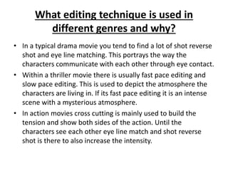 What editing technique is used in 
different genres and why? 
• In a typical drama movie you tend to find a lot of shot reverse 
shot and eye line matching. This portrays the way the 
characters communicate with each other through eye contact. 
• Within a thriller movie there is usually fast pace editing and 
slow pace editing. This is used to depict the atmosphere the 
characters are living in. If its fast pace editing it is an intense 
scene with a mysterious atmosphere. 
• In action movies cross cutting is mainly used to build the 
tension and show both sides of the action. Until the 
characters see each other eye line match and shot reverse 
shot is there to also increase the intensity. 
 