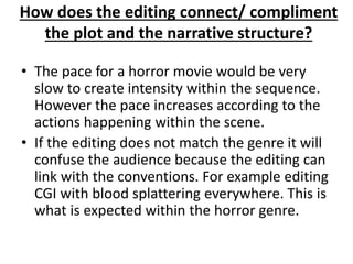 How does the editing connect/ compliment 
the plot and the narrative structure? 
• The pace for a horror movie would be very 
slow to create intensity within the sequence. 
However the pace increases according to the 
actions happening within the scene. 
• If the editing does not match the genre it will 
confuse the audience because the editing can 
link with the conventions. For example editing 
CGI with blood splattering everywhere. This is 
what is expected within the horror genre. 
 