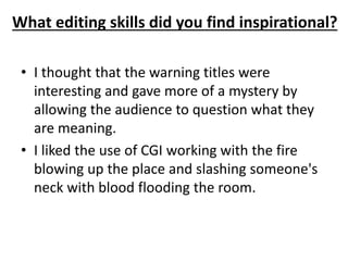 What editing skills did you find inspirational? 
• I thought that the warning titles were 
interesting and gave more of a mystery by 
allowing the audience to question what they 
are meaning. 
• I liked the use of CGI working with the fire 
blowing up the place and slashing someone's 
neck with blood flooding the room. 
