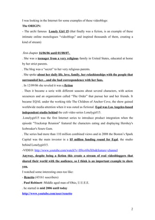I was looking in the Internet for some examples of these videoblogs:
The ORIGIN:
- The archi famous Lonely Girl 15 (that finally was a fiction, is an example of these
intimate online monologues “videoblogs” and inspired thousands of them, creating a
kind of stream)


.first chapter 16/06/06 until 01/08/07.
. She was a teenager from a very religious family in United States, educated at home
by her strict parents.
. The blog was a “secret” to her very religious parents.
. She spoke about her daily life, love, family, her relashionships with the people that
surrounded her…and she had correspondence with her fans.
. In 12/09/06 she reveled it was a fiction
. Then it became a serie with different seasons about several characters, with action
secuences and an organization called “The Order” that pursue her and her friends. It
became EQAL under the working title The Children of Anchor Cove, the show gained
worldwide media attention when it was outed as fictional. Eqal was Los Angeles-based
independent studio behind the cult video series Lonelygirl15.
.Lonelygirl15 was the first Internet series to introduce product integration when the
episode "Truckstop Reunion" featured the characters eating and displaying Hershey's
Icebreaker's Sours Gum.
. The series had more than 110 million combined views and in 2008 the Boston’s Spark
Capital was the main investor in a $5 million funding round for Eqal, the studio
behind Lonelygirl15.
-VIDEO: http://www.youtube.com/watch?v=ll9xv69oX0s&feature=channel
Anyway, despite being a fiction this create a stream of real videobloggers that
shared their world with the audience, so I think is an important example to show
you.
I watched some interesting ones too like:
- Renetto (43161 suscribers)
. Paul Robinett :Middle aged man of Ohio, U.U.E.E.
. he started in mid 2006 until today
http://www.youtube.com/user/renetto



                                                                                     2
 