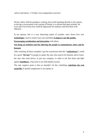 -advice and claims. 1:16 http://www.askgeriatric.com/new/



He has videos with his grandson, cooking, but overall speaking directly to the camera,
as having a conversation with a group of friends, in a relaxed and open actitude. He
even said a lot of time how much he appreciate his audience and treat them with
affection.

In my opinion, this is a very interesting aspect of youtube, since shows how new
technologies, used in certain ways can contribute to improve our life quality,
Encouraging socialization and interaction with others,
Not being an isolation tool but allowing the people to communicate, share and be
listened.
After watching all these examples I got the conclussion that this “confesionary” could
be a good “therapy” to people to speak, the ones who need to be listened, and to listen,
the ones who need advice, or just any company, in order to not feel alone and fight
against lonelliness, a big issue in our individualist society.
The only negative point is that we shouldn´t let this videoblogs substitute the real
social life. It should complement it, not replace it.




                                                                                         4
 