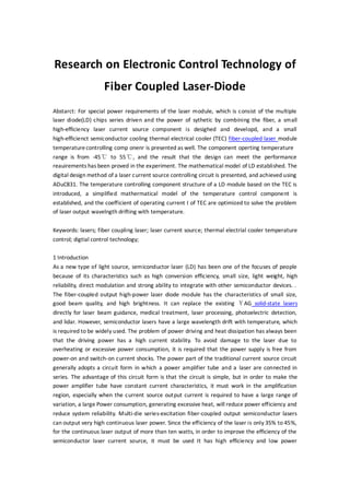 Research on Electronic Control Technology of
Fiber Coupled Laser-Diode
Abstarct: For special power requirements of the laser module, which is consist of the multiple
laser diode(LD) chips series driven and the power of sythetic by combining the fiber, a small
high-efficiency laser current source component is desighed and developd, and a small
high-efficienct semiconductor cooling thermal electrical cooler (TEC) fiber-coupled laser module
temperaturecontrolling comp onenr is presented as well. The component operting temperature
range is from -45℃ to 55℃, and the result that the design can meet the performance
reauirements has been proved in the experiment. The mathematical model of LD established. The
digital design method of a laser current source controlling circuit is presented, and achieved using
ADuC831. The temperature controlling component structure of a LD module based on the TEC is
introduced, a simplified mathermatical model of the temperature control component is
established, and the coefficient of operating current I of TEC are optimized to solve the problem
of laser output wavelngth drifting with temperature.
Keywords: lasers; fiber coupling laser; laser current source; thermal electrial cooler temperature
control; digtial control technology;
1 Introduction
As a new type of light source, semiconductor laser (LD) has been one of the focuses of people
because of its characteristics such as high conversion efficiency, small size, light weight, high
reliability, direct modulation and strong ability to integrate with other semiconductor devices. .
The fiber-coupled output high-power laser diode module has the characteristics of small size,
good beam quality, and high brightness. It can replace the existing ＹAG solid-state lasers
directly for laser beam guidance, medical treatment, laser processing, photoelectric detection,
and lidar. However, semiconductor lasers have a large wavelength drift with temperature, which
is required to be widely used. The problem of power driving and heat dissipation has always been
that the driving power has a high current stability. To avoid damage to the laser due to
overheating or excessive power consumption, it is required that the power supply is free from
power-on and switch-on current shocks. The power part of the traditional current source circuit
generally adopts a circuit form in which a power amplifier tube and a laser are connected in
series. The advantage of this circuit form is that the circuit is simple, but in order to make the
power amplifier tube have constant current characteristics, it must work in the amplification
region, especially when the current source output current is required to have a large range of
variation, a large Power consumption, generating excessive heat, will reduce power efficiency and
reduce system reliability. Multi-die series-excitation fiber-coupled output semiconductor lasers
can output very high continuous laser power. Since the efficiency of the laser is only 35% to 45%,
for the continuous laser output of more than ten watts, in order to improve the efficiency of the
semiconductor laser current source, it must be used It has high efficiency and low power
 