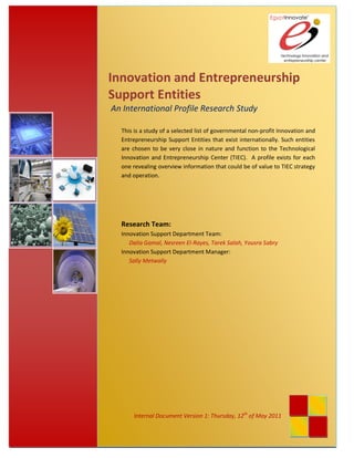 Innovation and Entrepreneurship
               Support Entities
               An International Profile Research Study

                 This is a study of a selected list of governmental non-profit Innovation and
                 Entrepreneurship Support Entities that exist internationally. Such entities
                 are chosen to be very close in nature and function to the Technological
                 Innovation and Entrepreneurship Center (TIEC). A profile exists for each
                 one revealing overview information that could be of value to TIEC strategy
                 and operation.




                 Research Team:
                 Innovation Support Department Team:
                    Dalia Gamal, Nesreen El-Rayes, Tarek Salah, Yousra Sabry
                 Innovation Support Department Manager:
                    Sally Metwally




                     Internal Document Version 1: Thursday, 12th of May 2011
Page 1 of 57
 