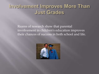 Students are half as likely (7 percent to 15 percent) to have ever repeated a grade and are significantly less likely to have ever been suspended or expelled (10 to 18 percent) if their fathers have high involvement in their schools.Involvement Improves More Than Just GradesReams of research show that parental involvement in children's education improves their chances of success in both school and life.