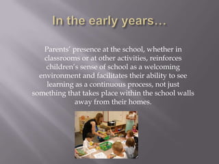 In the early years…Parents’ presence at the school, whether in classrooms or at other activities, reinforces children’s sense of school as a welcoming environment and facilitates their ability to see learning as a continuous process, not just something that takes place within the school walls away from their homes. 