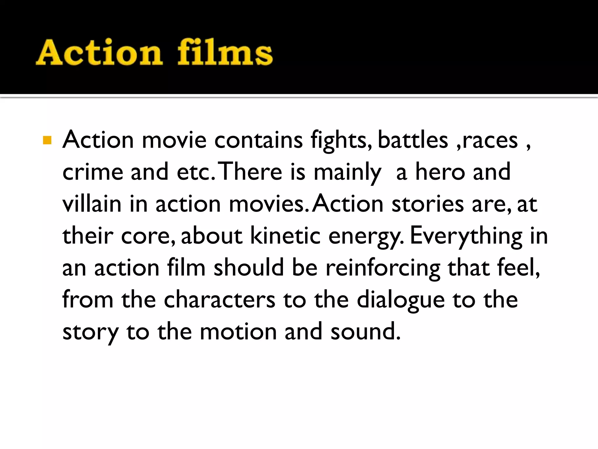 
Action movie contains fights, battles ,races ,
crime and etc. There is mainly a hero and
villain in action movies. Action stories are, at
their core, about kinetic energy. Everything in
an action film should be reinforcing that feel,
from the characters to the dialogue to the
story to the motion and sound.