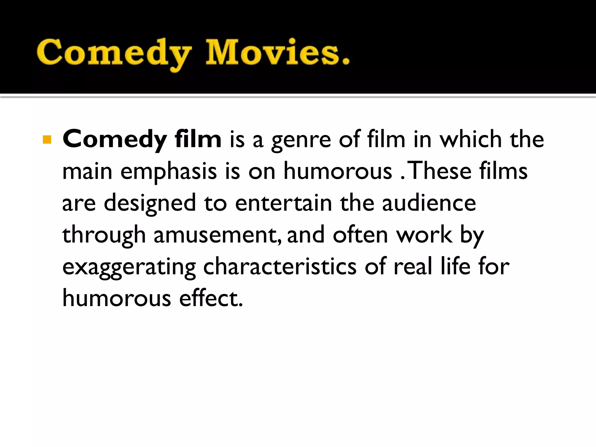 
Comedy film is a genre of film in which the
main emphasis is on humorous . These films
are designed to entertain the audience
through amusement, and often work by
exaggerating characteristics of real life for
humorous effect.