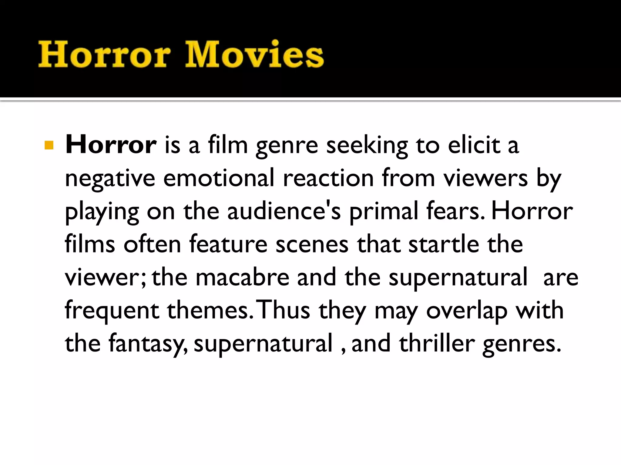 
Horror is a film genre seeking to elicit a
negative emotional reaction from viewers by
playing on the audience's primal fears. Horror
films often feature scenes that startle the
viewer; the macabre and the supernatural are
frequent themes. Thus they may overlap with
the fantasy, supernatural , and thriller genres.
